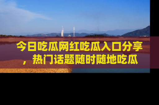 今日吃瓜网红吃瓜入口分享，热门话题随时随地吃瓜