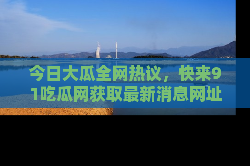 今日大瓜全网热议，快来91吃瓜网获取最新消息网址