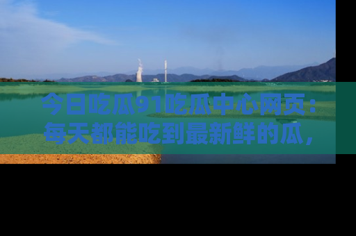 今日吃瓜91吃瓜中心网页：每天都能吃到最新鲜的瓜，八卦互动精彩无限！