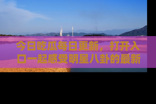 今日吃瓜每日更新，打开入口一起感受明星八卦的最新动态，别说我没告诉你哦！
