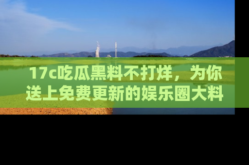 17c吃瓜黑料不打烊,为你送上免费更新的娱乐圈大料!