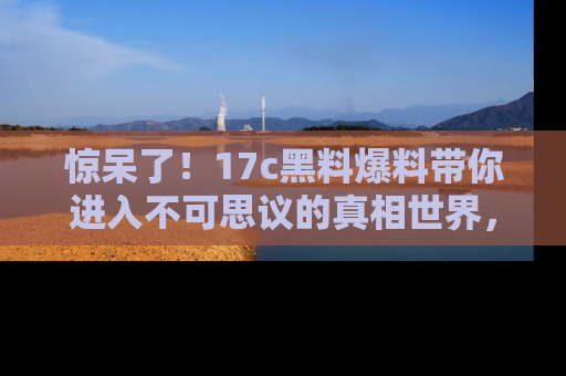 惊呆了！17c黑料爆料带你进入不可思议的真相世界，赶快看链接！