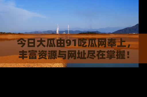 今日大瓜由91吃瓜网奉上，丰富资源与网址尽在掌握！