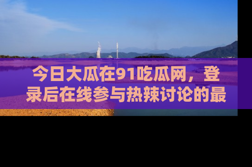 今日大瓜在91吃瓜网，登录后在线参与热辣讨论的最佳去处！