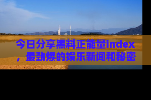 今日分享黑料正能量index，最劲爆的娱乐新闻和秘密等你来发现！