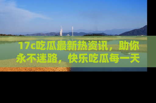 17c吃瓜最新热资讯,助你永不迷路,快乐吃瓜每一天!