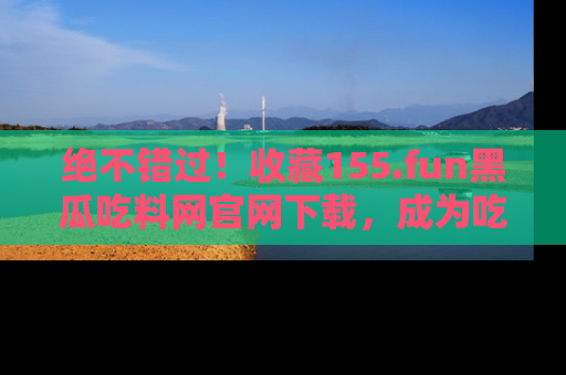 绝不错过！收藏155.fun黑瓜吃料网官网下载，成为吃瓜达人！
