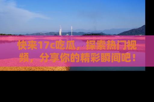 快来17c吃瓜，探索热门视频，分享你的精彩瞬间吧！