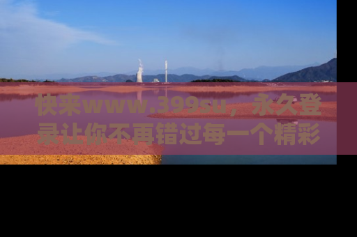 快来www.399su，永久登录让你不再错过每一个精彩的吃瓜瞬间！