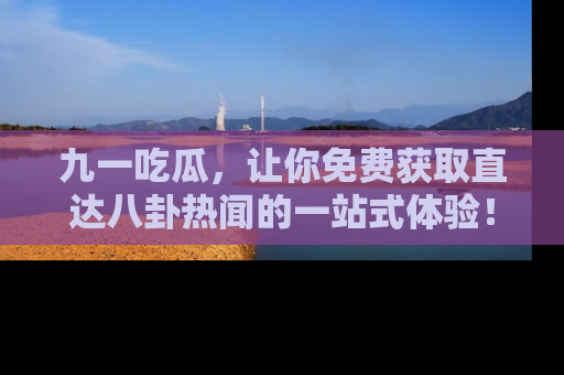 九一吃瓜，让你免费获取直达八卦热闻的一站式体验！