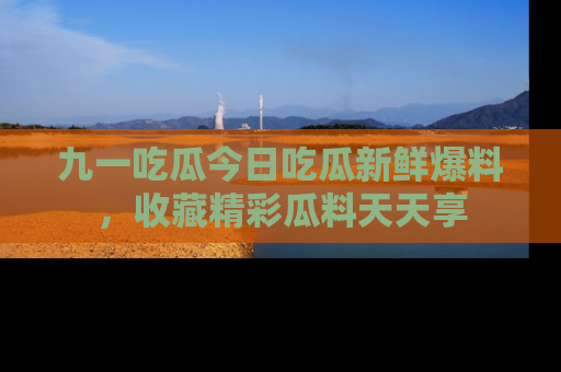 九一吃瓜今日吃瓜新鲜爆料，收藏精彩瓜料天天享