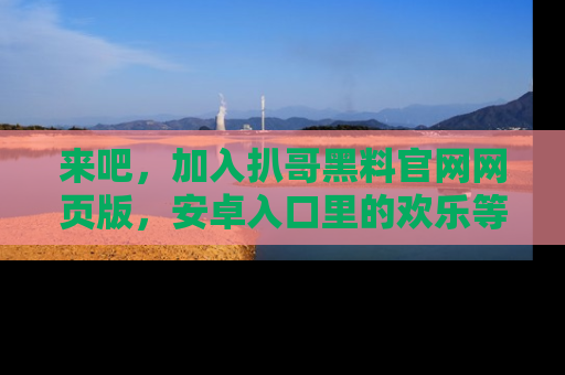 来吧，加入扒哥黑料官网网页版，安卓入口里的欢乐等着你！