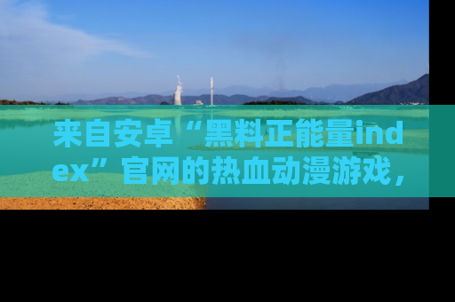来自安卓“黑料正能量index”官网的热血动漫游戏，聚焦黑料与正能量的精彩时刻