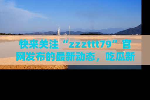 快来关注“zzzttt79”官网发布的最新动态，吃瓜新闻一手掌握，精彩不停！