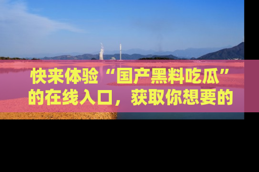 快来体验“国产黑料吃瓜”的在线入口，获取你想要的所有独家黑料！