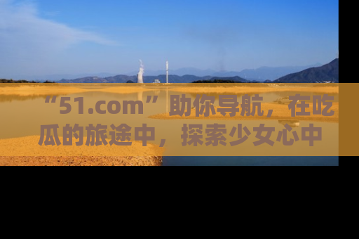 “51.com”助你导航,在吃瓜的旅途中,探索少女心中的小秘密喔!
