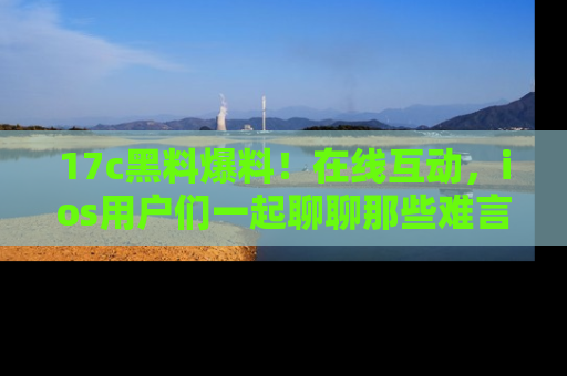 17c黑料爆料!在线互动,ios用户们一起聊聊那些难言之隐吧!