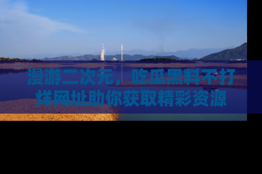 漫游二次元，吃瓜黑料不打烊网址助你获取精彩资源