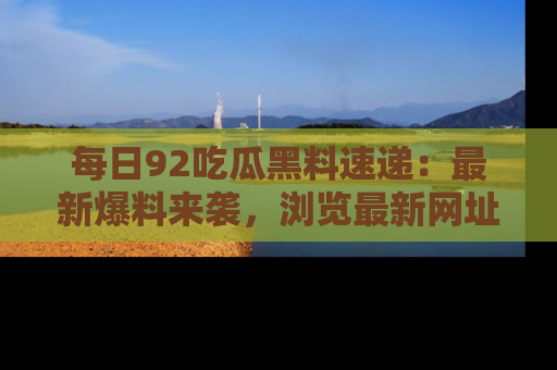 每日92吃瓜黑料速递：最新爆料来袭，浏览最新网址，畅享吃瓜乐趣！
