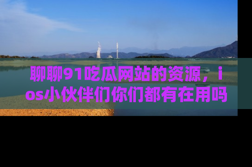 聊聊91吃瓜网站的资源，ios小伙伴们你们都有在用吗？