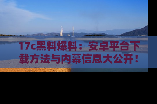 17c黑料爆料:安卓平台下载方法与内幕信息大公开!