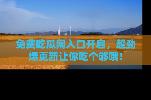 免费吃瓜网入口开启，超劲爆更新让你吃个够哦！