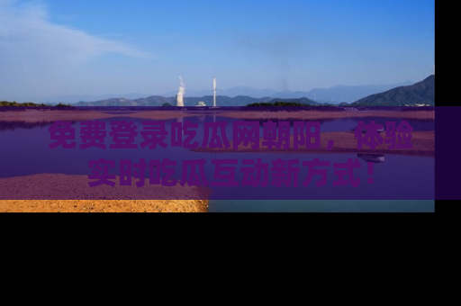 免费登录吃瓜网朝阳，体验实时吃瓜互动新方式！