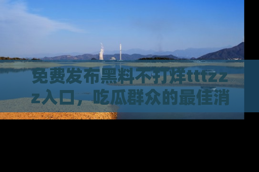 免费发布黑料不打烊tttzzz入口，吃瓜群众的最佳消息平台！