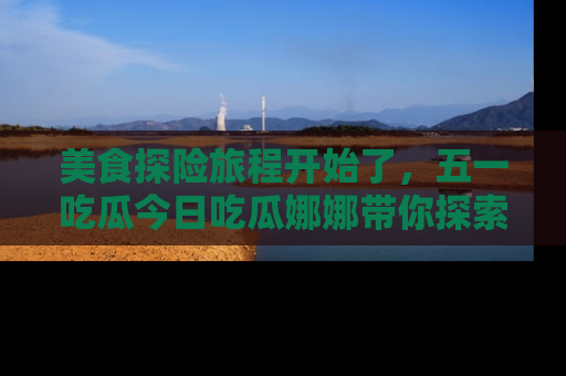 美食探险旅程开始了，五一吃瓜今日吃瓜娜娜带你探索精彩首页线路。