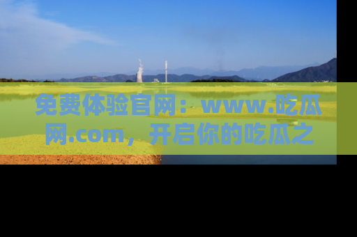 免费体验官网：www.吃瓜网.com，开启你的吃瓜之旅
