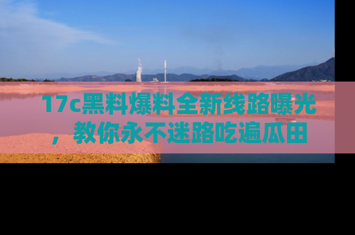 17c黑料爆料全新线路曝光,教你永不迷路吃遍瓜田