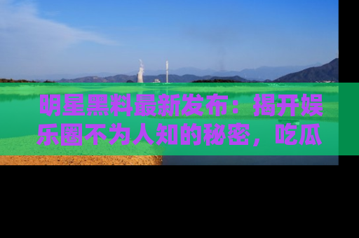 明星黑料最新发布：揭开娱乐圈不为人知的秘密，吃瓜者们请注意！