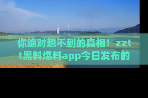 你绝对想不到的真相！zztt黑料爆料app今日发布的黑料让人叫绝！