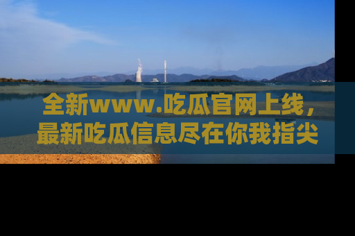 全新www.吃瓜官网上线，最新吃瓜信息尽在你我指尖！