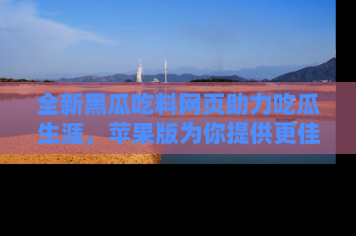 全新黑瓜吃料网页助力吃瓜生涯，苹果版为你提供更佳体验！