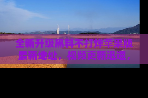 全新升级黑料不打烊苹果版最新地址，视频更新迅速，吃瓜从未如此精彩！