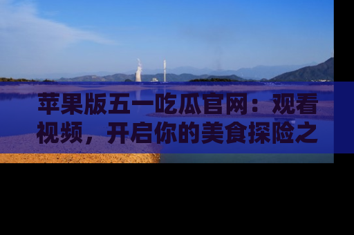 苹果版五一吃瓜官网：观看视频，开启你的美食探险之旅!