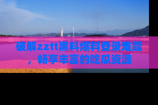 破解zztt黑料爆料登录难题，畅享丰富的吃瓜资源