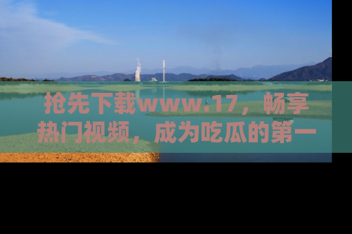 抢先下载www.17，畅享热门视频，成为吃瓜的第一手信息者！
