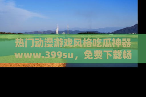 热门动漫游戏风格吃瓜神器www.399su，免费下载畅享精彩