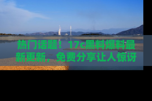 热门话题！17c黑料爆料最新更新，免费分享让人惊讶的事实！