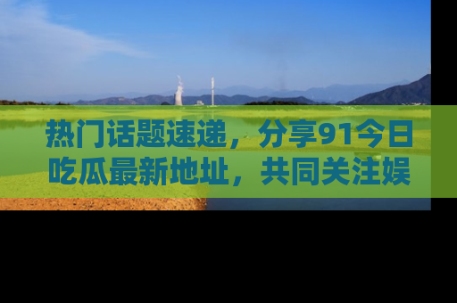 热门话题速递，分享91今日吃瓜最新地址，共同关注娱乐圈的风云变幻！