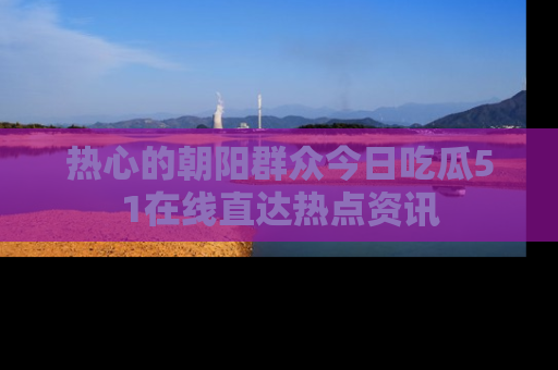 热心的朝阳群众今日吃瓜51在线直达热点资讯