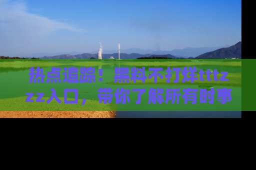 热点追踪！黑料不打烊tttzzz入口，带你了解所有时事动态，赶紧打开网址链接！