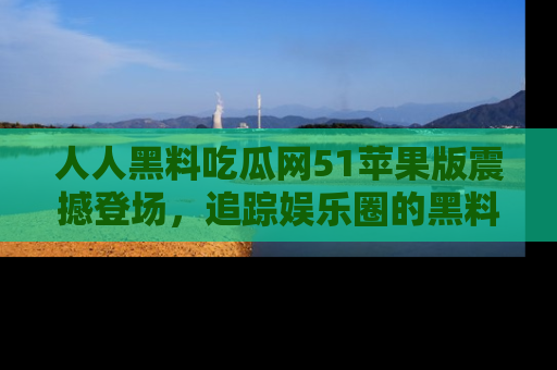 人人黑料吃瓜网51苹果版震撼登场,追踪娱乐圈的黑料与热闻