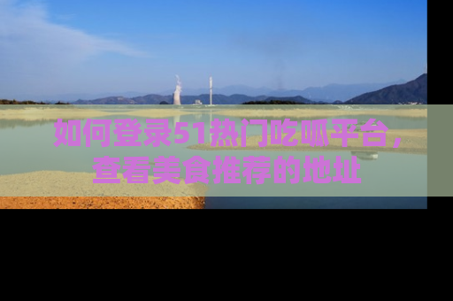 如何登录51热门吃呱平台,查看美食推荐的地址