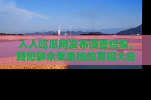人人吃瓜网发布调查结果,朝阳群众聚集地的真相大白