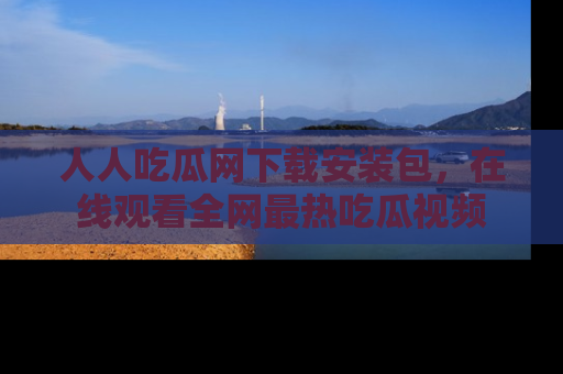 人人吃瓜网下载安装包,在线观看全网最热吃瓜视频
