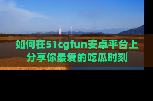如何在51cgfun安卓平台上分享你最爱的吃瓜时刻
