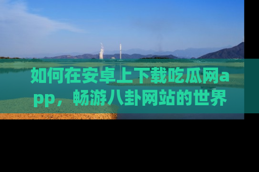 如何在安卓上下载吃瓜网app,畅游八卦网站的世界